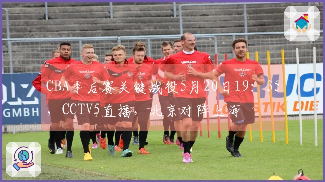 CBA季后赛关键战役5月20日19：35，CCTV5直播，北京对阵上海