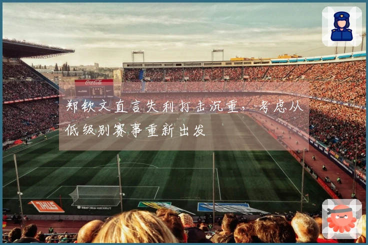 郑钦文直言失利打击沉重，考虑从低级别赛事重新出发
