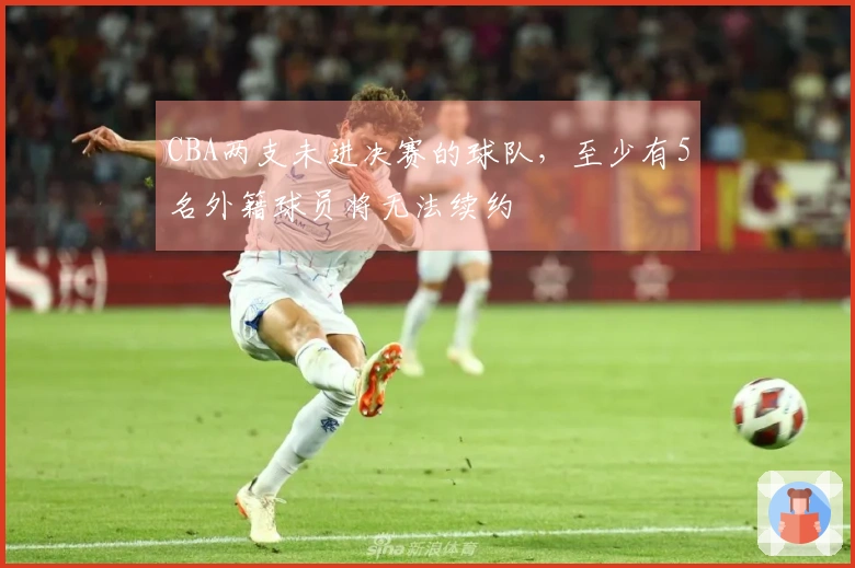 CBA两支未进决赛的球队，至少有5名外籍球员将无法续约